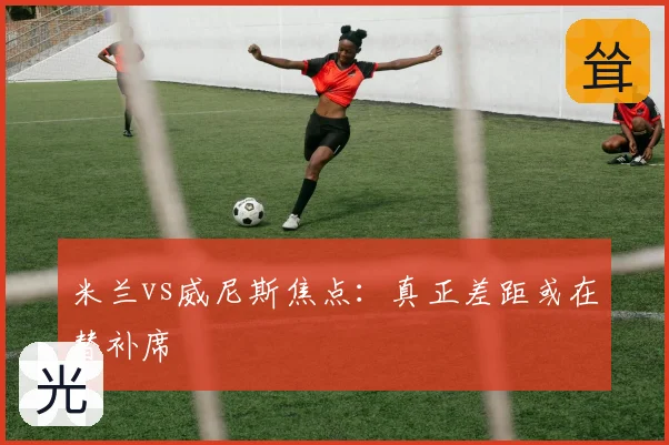 米兰vs威尼斯焦点：真正差距或在替补席